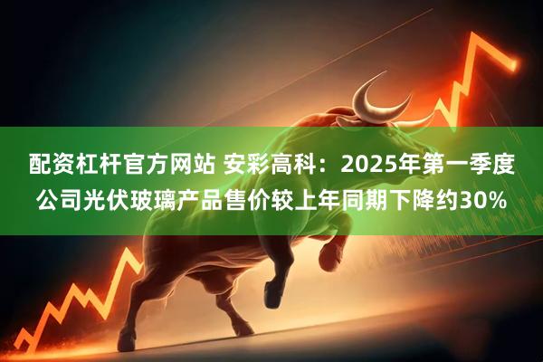 配资杠杆官方网站 安彩高科：2025年第一季度公司光伏玻璃产品售价较上年同期下降约30%