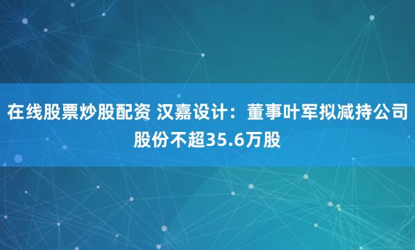 在线股票炒股配资 汉嘉设计：董事叶军拟减持公司股份不超35.6万股