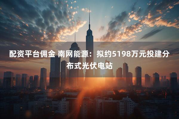 配资平台佣金 南网能源：拟约5198万元投建分布式光伏电站