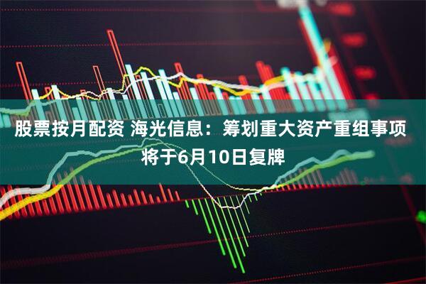 股票按月配资 海光信息：筹划重大资产重组事项 将于6月10日复牌