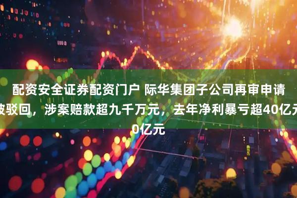 配资安全证券配资门户 际华集团子公司再审申请被驳回，涉案赔款超九千万元，去年净利暴亏超40亿元
