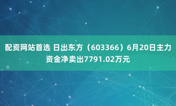 配资网站首选 日出东方（603366）6月20日主力资金净卖出7791.02万元