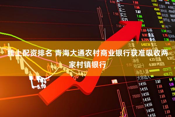 线上配资排名 青海大通农村商业银行获准吸收两家村镇银行