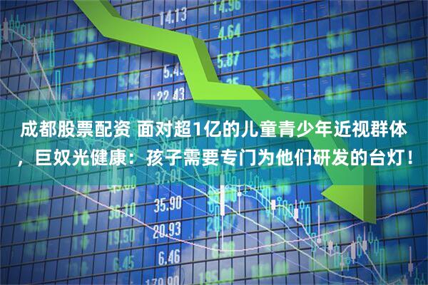 成都股票配资 面对超1亿的儿童青少年近视群体，巨奴光健康：孩子需要专门为他们研发的台灯！