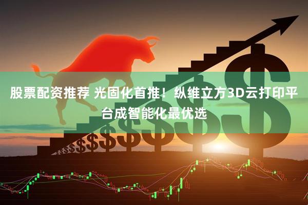股票配资推荐 光固化首推！纵维立方3D云打印平台成智能化最优选