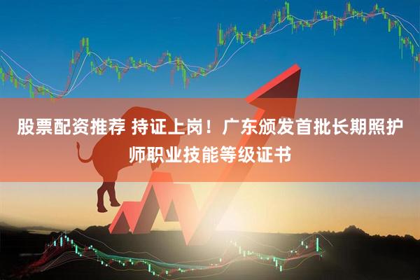 股票配资推荐 持证上岗！广东颁发首批长期照护师职业技能等级证书