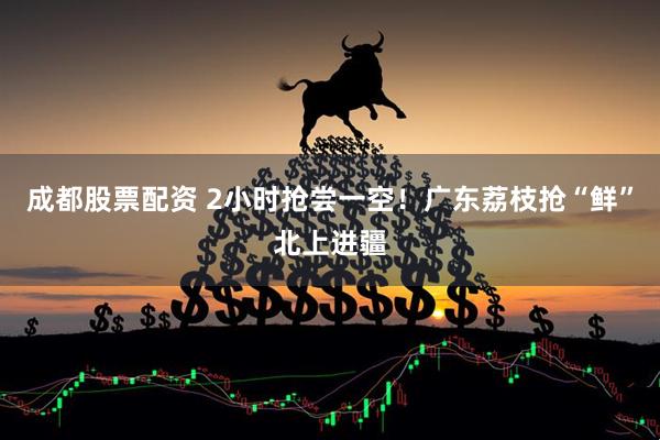 成都股票配资 2小时抢尝一空！广东荔枝抢“鲜”北上进疆