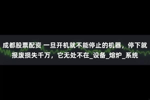 成都股票配资 一旦开机就不能停止的机器，停下就报废损失千万，它无处不在_设备_熔炉_系统
