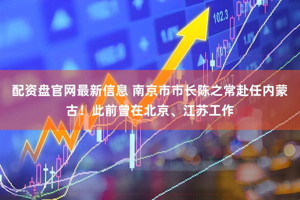 配资盘官网最新信息 南京市市长陈之常赴任内蒙古！此前曾在北京、江苏工作