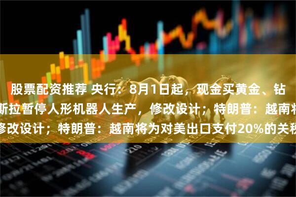 股票配资推荐 央行：8月1日起，现金买黄金、钻石超10万元需上报；特斯拉暂停人形机器人生产，修改设计；特朗普：越南将为对美出口支付20%的关税