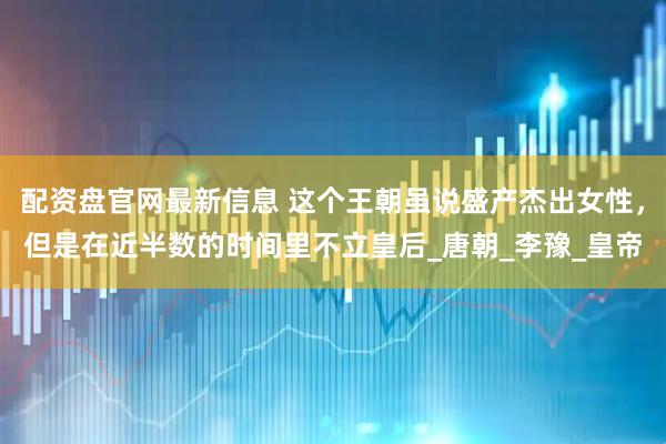 配资盘官网最新信息 这个王朝虽说盛产杰出女性，但是在近半数的时间里不立皇后_唐朝_李豫_皇帝