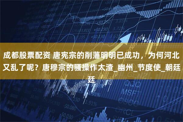 成都股票配资 唐宪宗的削藩明明已成功，为何河北又乱了呢？唐穆宗的骚操作太渣_幽州_节度使_朝廷