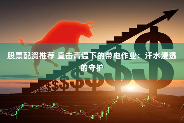 股票配资推荐 直击高温下的带电作业：汗水浸透的守护