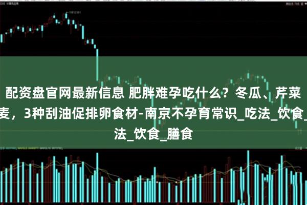 配资盘官网最新信息 肥胖难孕吃什么？冬瓜、芹菜、燕麦，3种刮油促排卵食材-南京不孕育常识_吃法_饮食_膳食