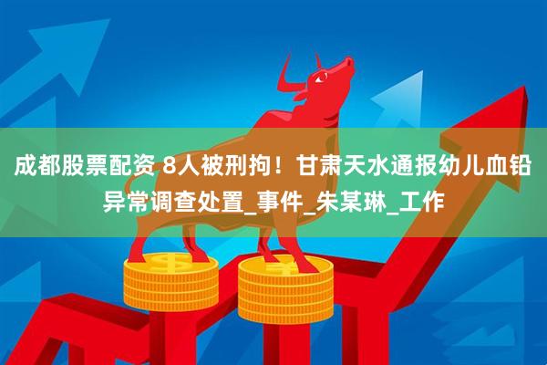 成都股票配资 8人被刑拘！甘肃天水通报幼儿血铅异常调查处置_事件_朱某琳_工作