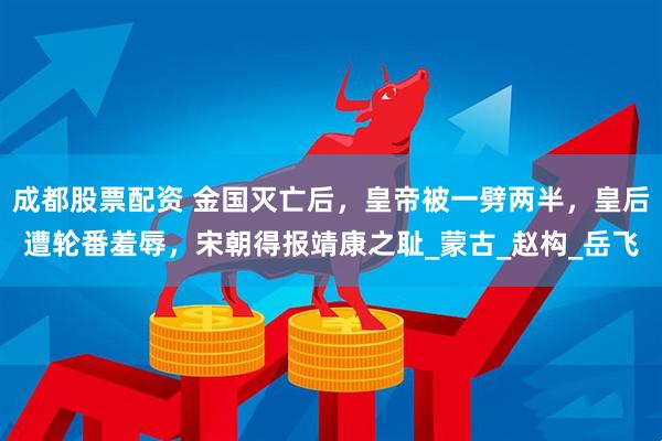 成都股票配资 金国灭亡后，皇帝被一劈两半，皇后遭轮番羞辱，宋朝得报靖康之耻_蒙古_赵构_岳飞