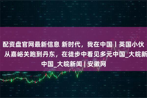 配资盘官网最新信息 新时代，我在中国丨英国小伙汤米·林赛：从嘉峪关跑到丹东，在徒步中看见多元中国_大皖新闻 | 安徽网