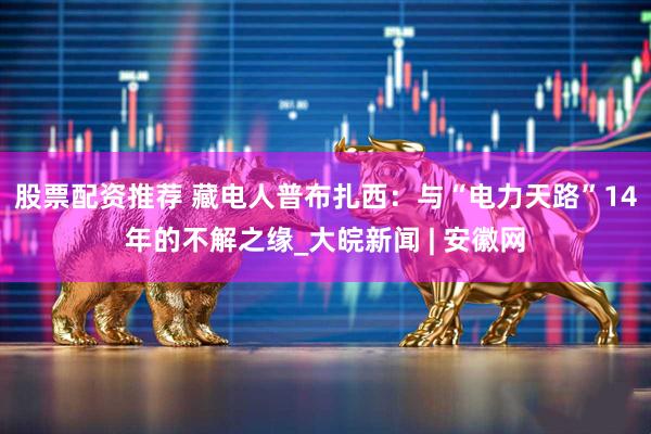 股票配资推荐 藏电人普布扎西：与“电力天路”14年的不解之缘_大皖新闻 | 安徽网