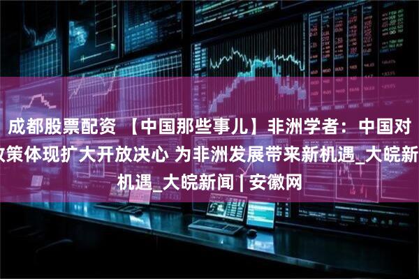 成都股票配资 【中国那些事儿】非洲学者：中国对非零关税政策体现扩大开放决心 为非洲发展带来新机遇_大皖新闻 | 安徽网