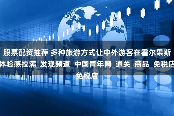 股票配资推荐 多种旅游方式让中外游客在霍尔果斯体验感拉满_发现频道_中国青年网_通关_商品_免税店
