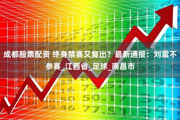 成都股票配资 终身禁赛又复出？最新通报：刘震不参赛_江西省_足球_南昌市