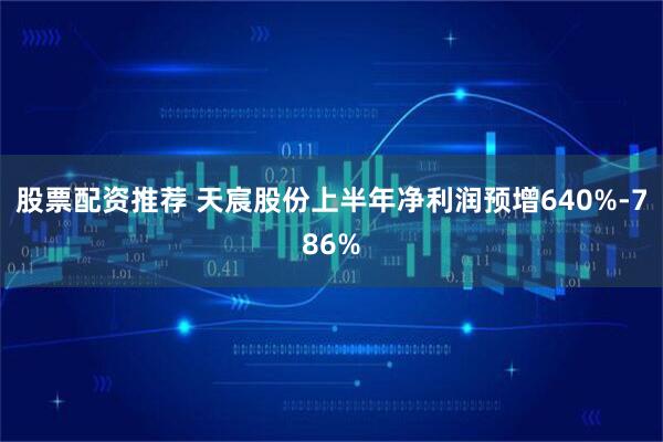 股票配资推荐 天宸股份上半年净利润预增640%-786%