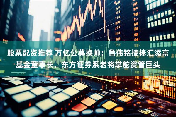 股票配资推荐 万亿公募换帅：鲁伟铭接棒汇添富基金董事长，东方证券系老将掌舵资管巨头