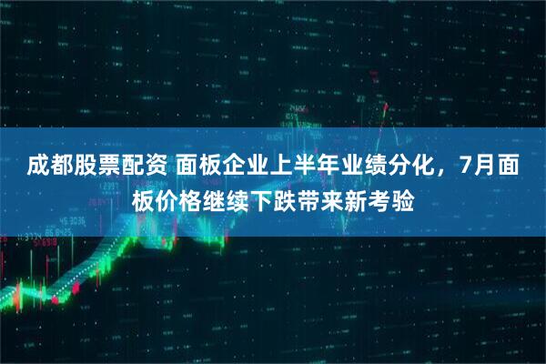 成都股票配资 面板企业上半年业绩分化，7月面板价格继续下跌带来新考验