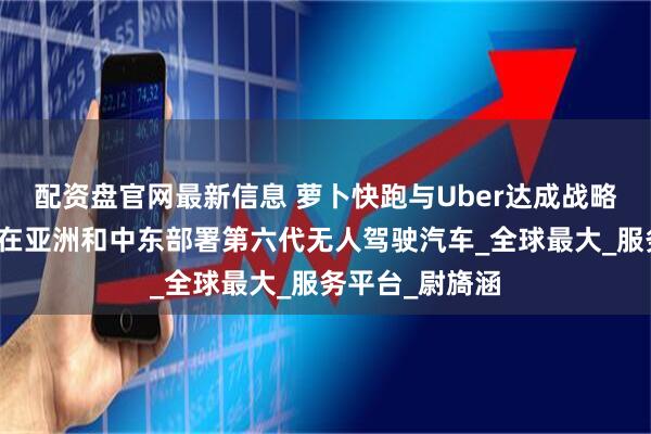 配资盘官网最新信息 萝卜快跑与Uber达成战略合作，年底前在亚洲和中东部署第六代无人驾驶汽车_全球最大_服务平台_尉旖涵