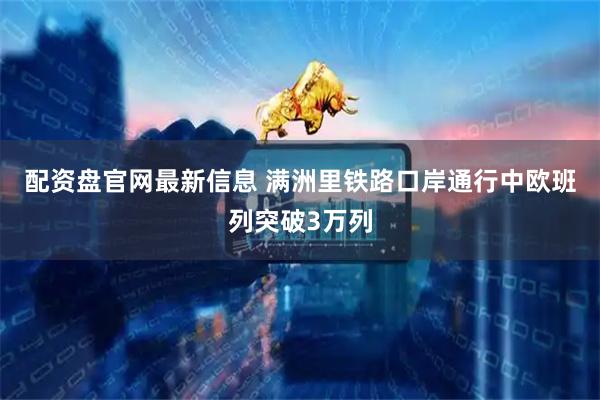 配资盘官网最新信息 满洲里铁路口岸通行中欧班列突破3万列