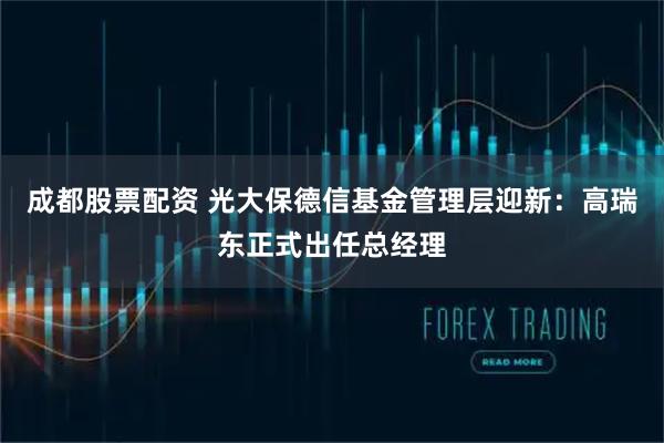 成都股票配资 光大保德信基金管理层迎新：高瑞东正式出任总经理