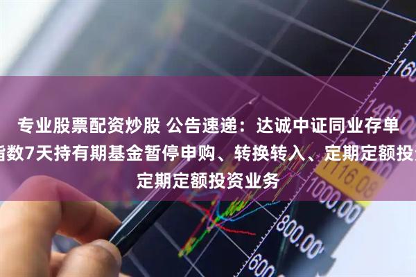 专业股票配资炒股 公告速递:达诚中证同业存单AAA指数7天持有期基金暂停申购、转换转入、定期定额投资业务
