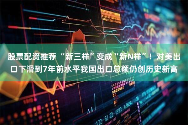 股票配资推荐 “新三样”变成“新N样”!对美出口下滑到7年前水平我国出口总额仍创历史新高