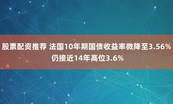 股票配资推荐 法国10年期国债收益率微降至3.56% 仍接近14年高位3.6%