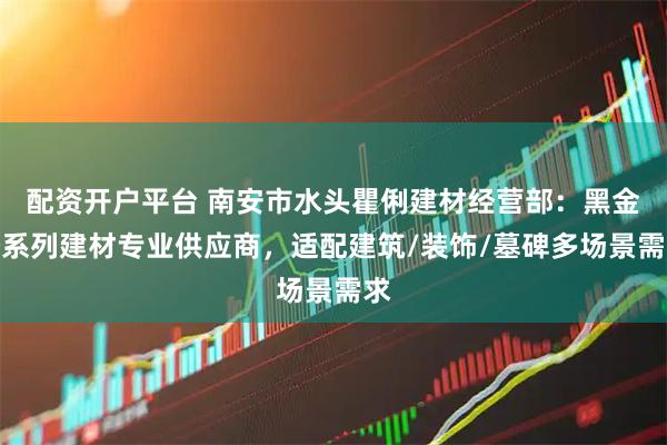 配资开户平台 南安市水头瞿俐建材经营部：黑金沙系列建材专业供应商，适配建筑/装饰/墓碑多场景需求