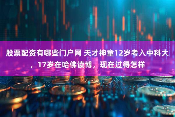 股票配资有哪些门户网 天才神童12岁考入中科大，17岁在哈佛读博，现在过得怎样