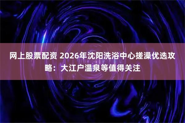 网上股票配资 2026年沈阳洗浴中心搓澡优选攻略：大江户温泉等值得关注