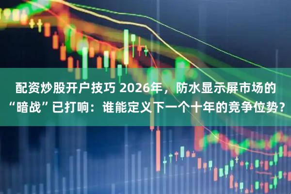 配资炒股开户技巧 2026年，防水显示屏市场的“暗战”已打响：谁能定义下一个十年的竞争位势？