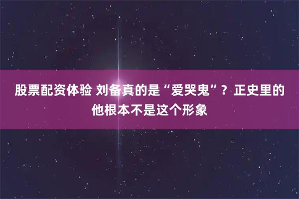 股票配资体验 刘备真的是“爱哭鬼”？正史里的他根本不是这个形象