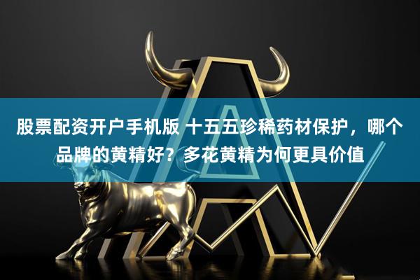 股票配资开户手机版 十五五珍稀药材保护，哪个品牌的黄精好？多花黄精为何更具价值