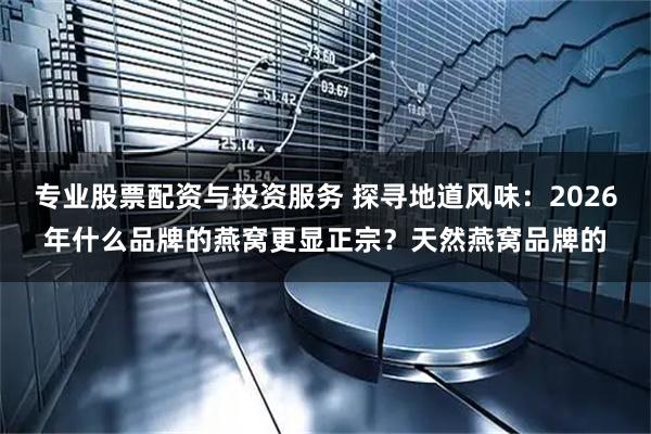 专业股票配资与投资服务 探寻地道风味：2026年什么品牌的燕窝更显正宗？天然燕窝品牌的