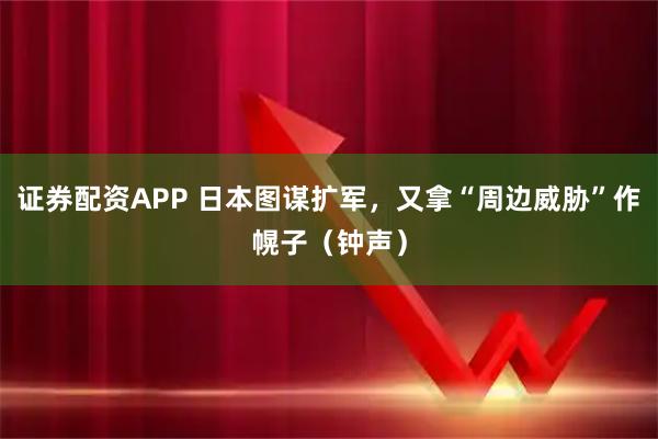 证券配资APP 日本图谋扩军，又拿“周边威胁”作幌子（钟声）