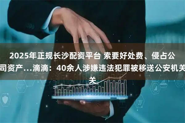 2025年正规长沙配资平台 索要好处费、侵占公司资产…滴滴：40余人涉嫌违法犯罪被移送公安机关