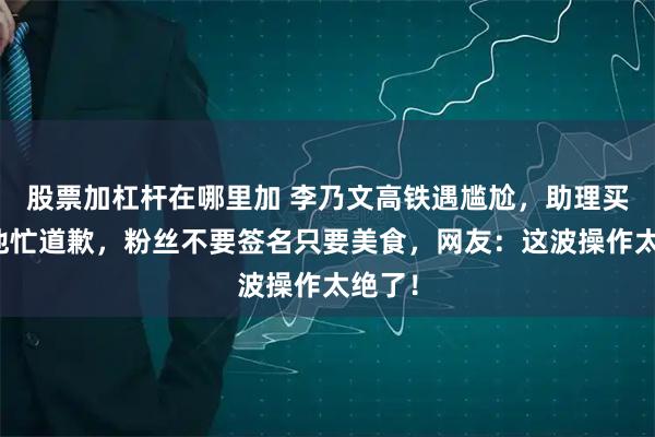 股票加杠杆在哪里加 李乃文高铁遇尴尬，助理买错票他忙道歉，粉丝不要签名只要美食，网友：这波操作太绝了！