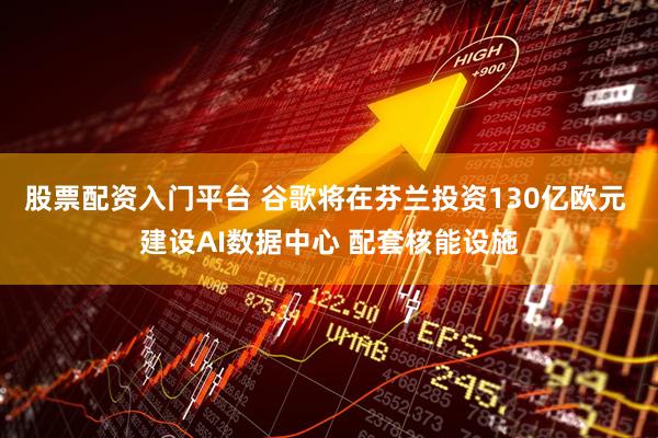 股票配资入门平台 谷歌将在芬兰投资130亿欧元 建设AI数据中心 配套核能设施