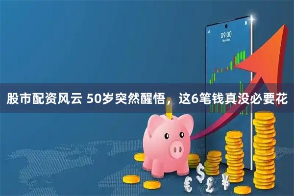 股市配资风云 50岁突然醒悟，这6笔钱真没必要花