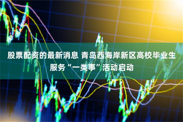股票配资的最新消息 青岛西海岸新区高校毕业生服务“一类事”活动启动