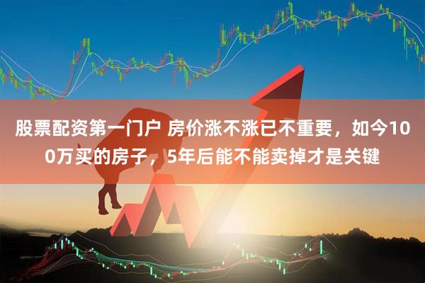 股票配资第一门户 房价涨不涨已不重要，如今100万买的房子，5年后能不能卖掉才是关键