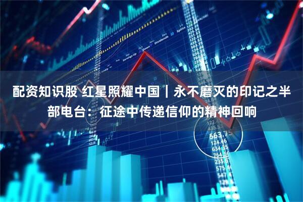 配资知识股 红星照耀中国｜永不磨灭的印记之半部电台：征途中传递信仰的精神回响